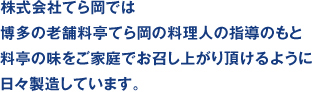 株式会社てら岡株式会社では博多の老舗料亭てら岡の料理人の指導のもと料亭の味をご家庭でお召し上がり頂けるように日々製造しています